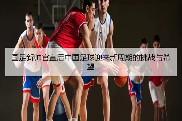 国足新帅官宣后中国足球迎来新周期的挑战与希望