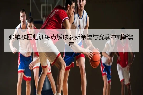 张镇麟回归训练点燃球队新希望与赛季冲刺新篇章