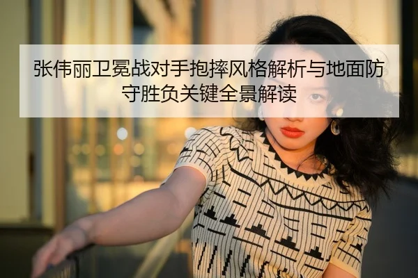 张伟丽卫冕战对手抱摔风格解析与地面防守胜负关键全景解读