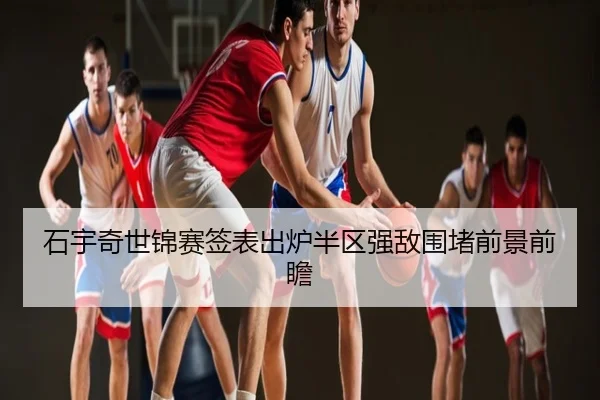 石宇奇世锦赛签表出炉半区强敌围堵前景前瞻