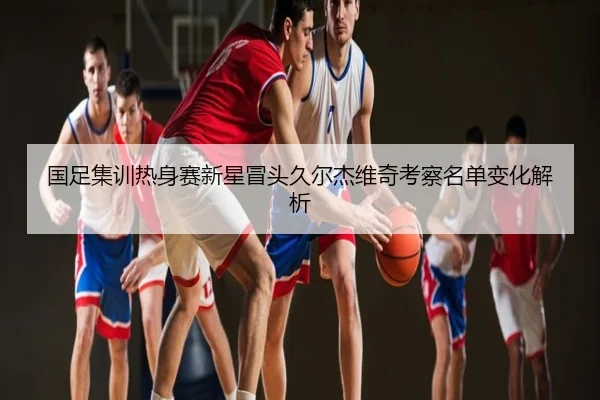 国足集训热身赛新星冒头久尔杰维奇考察名单变化解析