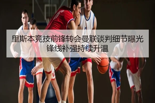 里斯本竞技前锋转会曼联谈判细节曝光锋线补强持续升温