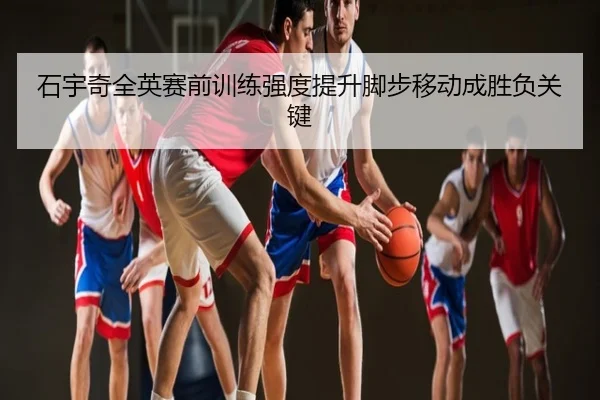 石宇奇全英赛前训练强度提升脚步移动成胜负关键